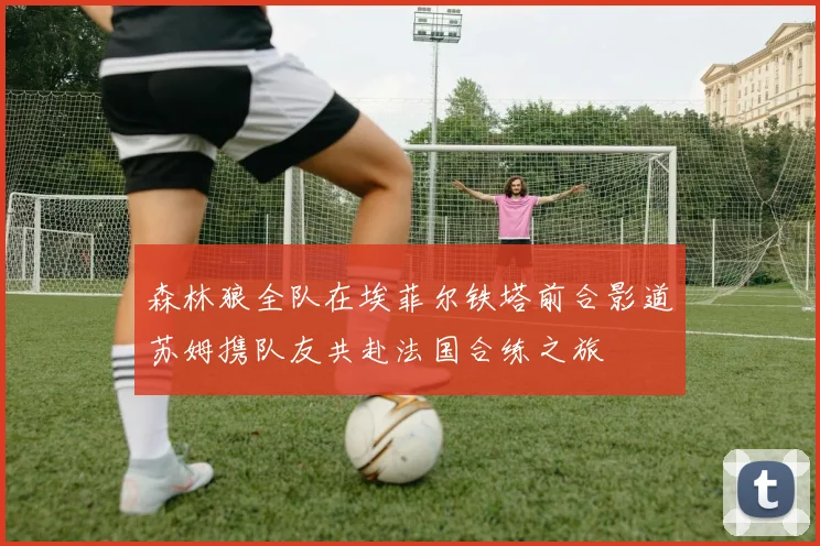 森林狼全队在埃菲尔铁塔前合影道苏姆携队友共赴法国合练之旅