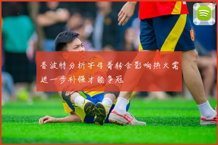 香波特分析字母哥转会影响热火需进一步补强才能争冠