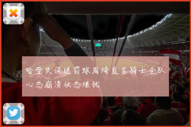哈登失误送罚球周琦直言骑士全队心态崩溃状态堪忧