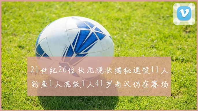 21世纪26位状元现状揭秘退役11人钓鱼1人混饭1人41岁老汉仍在赛场拼搏