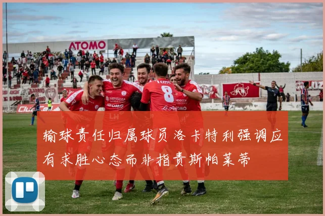 输球责任归属球员洛卡特利强调应有求胜心态而非指责斯帕莱蒂