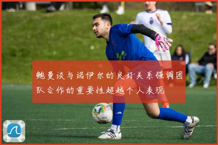 鲍曼谈与诺伊尔的良好关系强调团队合作的重要性超越个人表现