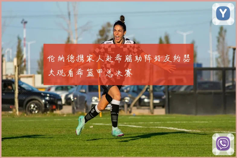 伦纳德携家人赴希腊助阵好友约瑟夫观看希篮甲总决赛