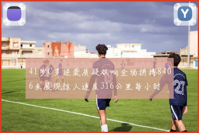 41岁C罗逆袭质疑双响全场拼搏8406米展现惊人速度316公里每小时
