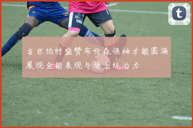 吉尔伯特盛赞布伦森领袖才能圆满展现全能表现与场上统治力