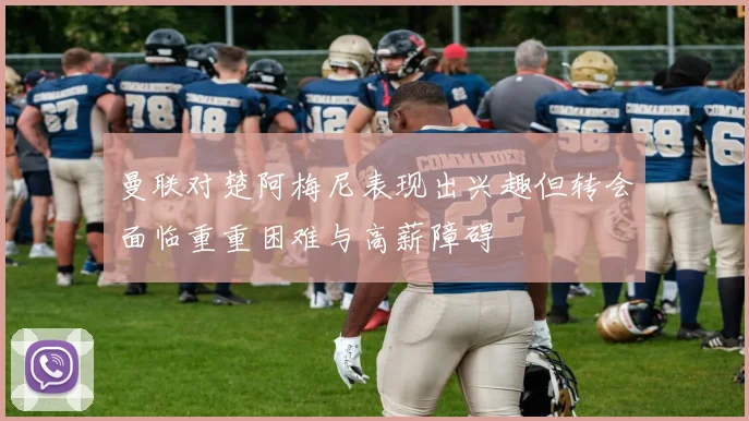 曼联对楚阿梅尼表现出兴趣但转会面临重重困难与高薪障碍