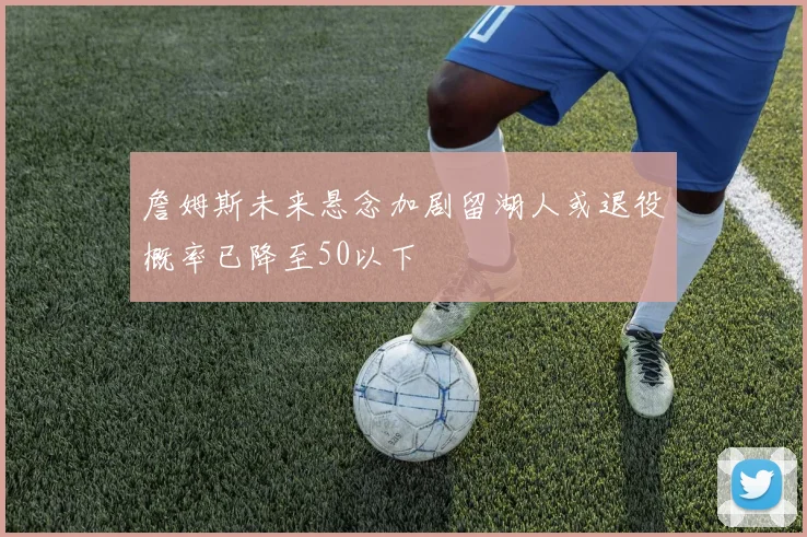 詹姆斯未来悬念加剧留湖人或退役概率已降至50以下