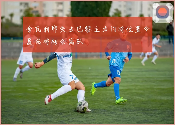 舍瓦利耶失去巴黎主力门将位置今夏或将转会离队
