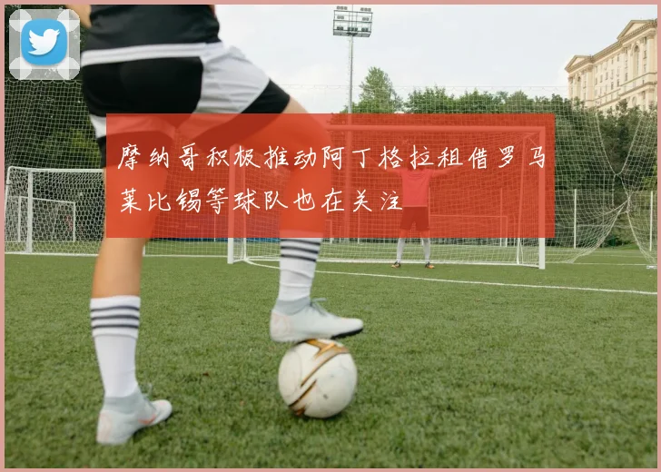 摩纳哥积极推动阿丁格拉租借罗马莱比锡等球队也在关注
