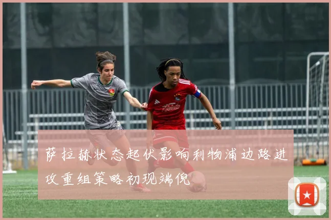 萨拉赫状态起伏影响利物浦边路进攻重组策略初现端倪