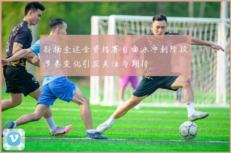 孙杨全运会资格赛自由泳冲刺阶段节奏变化引发关注与期待