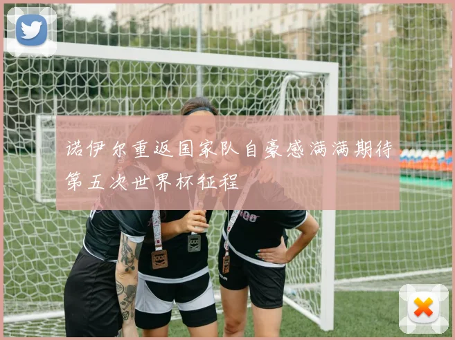 诺伊尔重返国家队自豪感满满期待第五次世界杯征程
