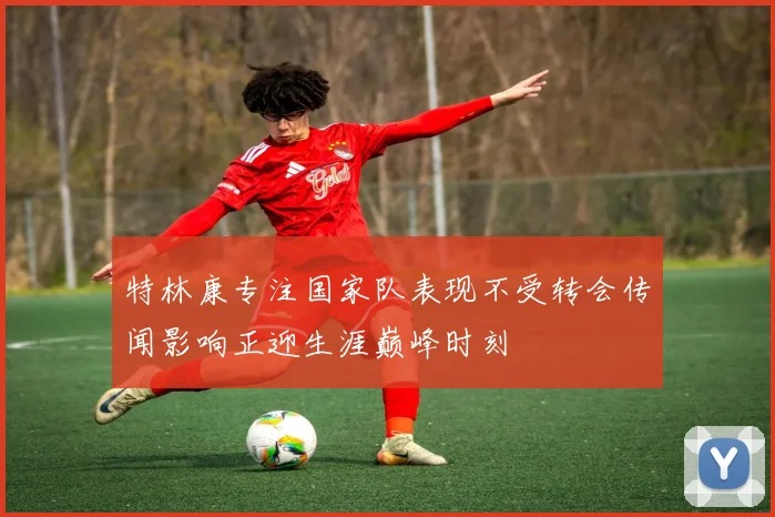 特林康专注国家队表现不受转会传闻影响正迎生涯巅峰时刻