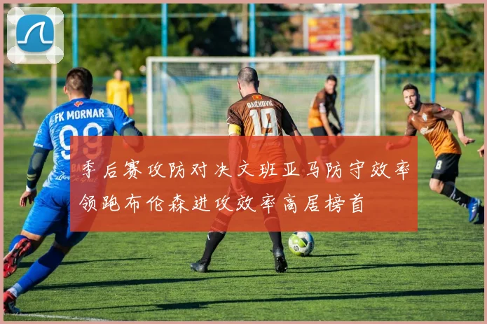 季后赛攻防对决文班亚马防守效率领跑布伦森进攻效率高居榜首