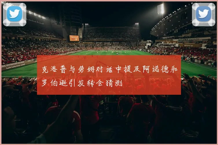 克洛普与劳姆对话中提及阿诺德和罗伯逊引发转会猜测