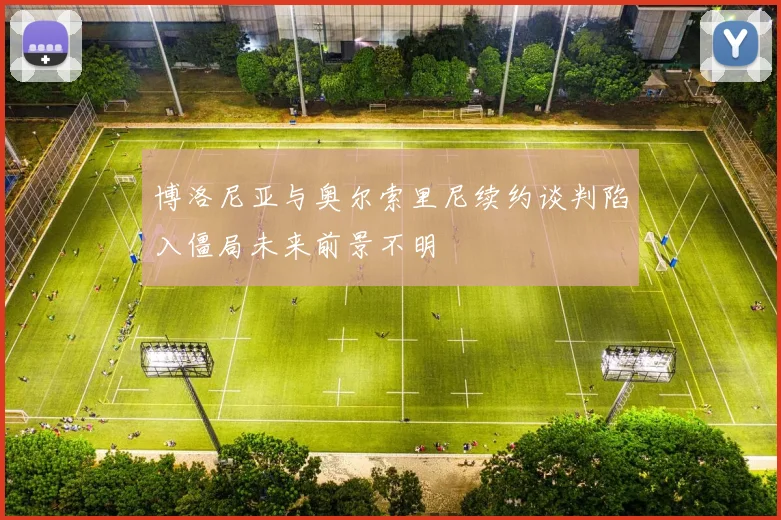 博洛尼亚与奥尔索里尼续约谈判陷入僵局未来前景不明