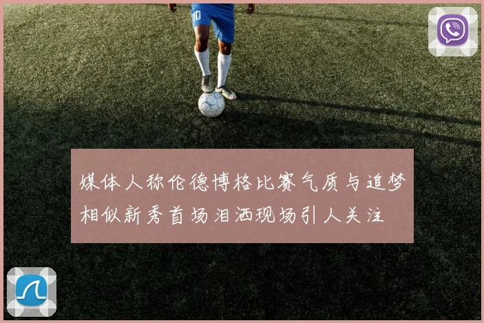 媒体人称伦德博格比赛气质与追梦相似新秀首场泪洒现场引人关注