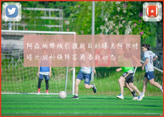 阿森纳锋线引援新目标曝光阿尔特塔计划补强阵容再添新动态