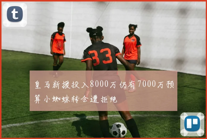 皇马新援投入8000万仍有7000万预算小蜘蛛转会遭拒绝