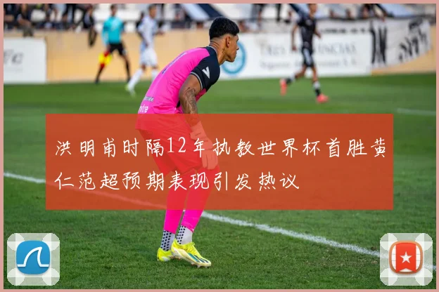 洪明甫时隔12年执教世界杯首胜黄仁范超预期表现引发热议