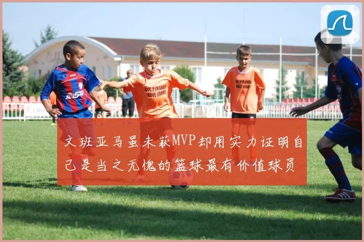 文班亚马虽未获MVP却用实力证明自己是当之无愧的篮球最有价值球员
