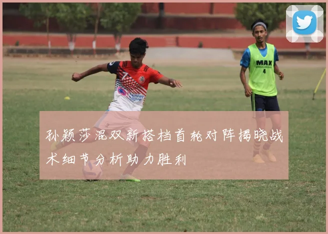 孙颖莎混双新搭档首轮对阵揭晓战术细节分析助力胜利