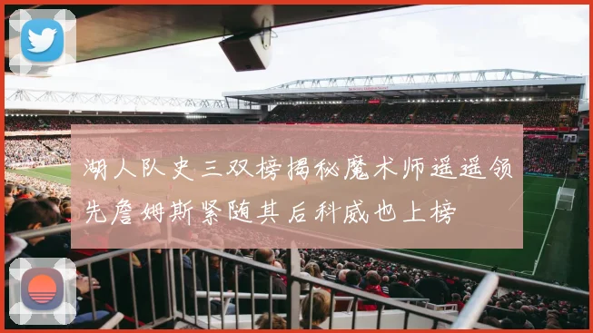 湖人队史三双榜揭秘魔术师遥遥领先詹姆斯紧随其后科威也上榜