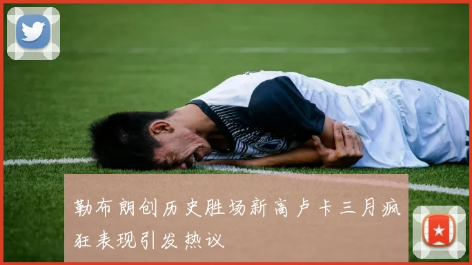 勒布朗创历史胜场新高卢卡三月疯狂表现引发热议