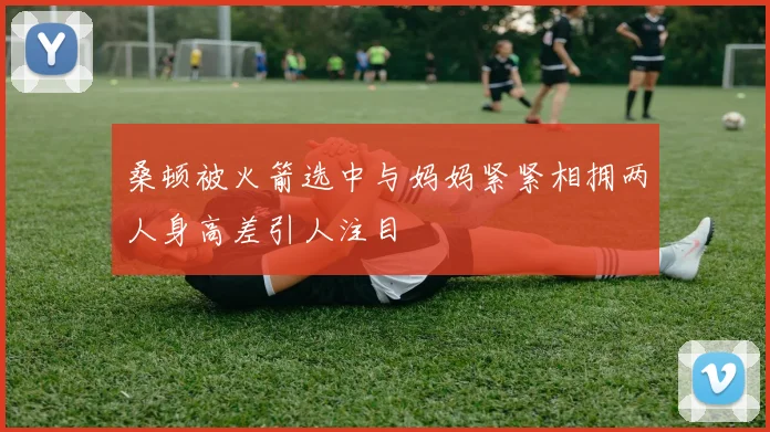 桑顿被火箭选中与妈妈紧紧相拥两人身高差引人注目