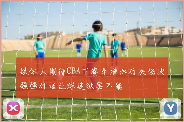 媒体人期待CBA下赛季增加对决场次强强对话让球迷欲罢不能