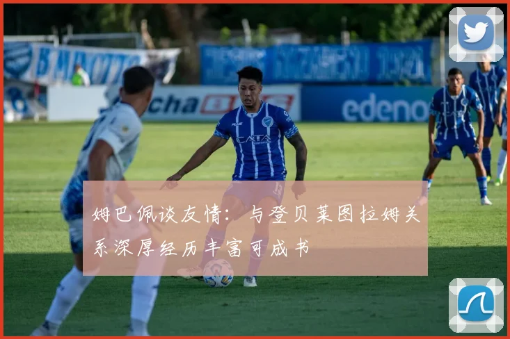 姆巴佩谈友情：与登贝莱图拉姆关系深厚经历丰富可成书