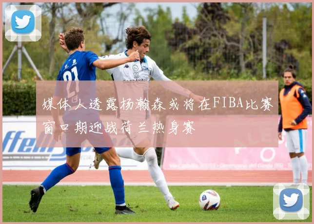 媒体人透露杨瀚森或将在FIBA比赛窗口期迎战荷兰热身赛