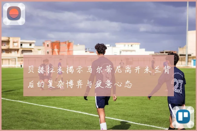 贝赫拉米揭示马尔蒂尼离开米兰背后的复杂博弈与疲惫心态